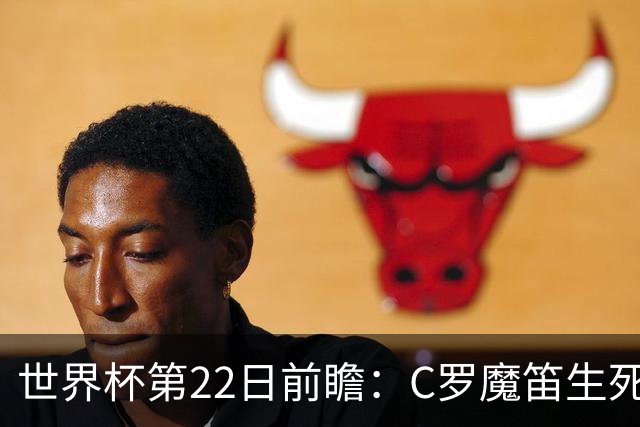 世界杯第22日前瞻：C罗魔笛生死斗 西班牙力争破咒