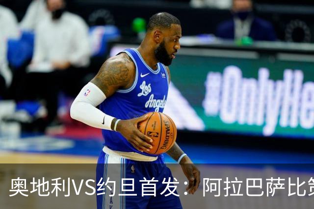 奥地利VS约旦首发：阿拉巴萨比策先发 阿瑙替补待命