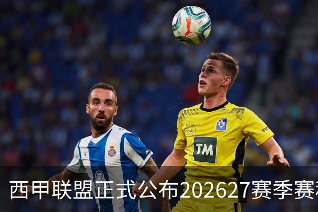 西甲联盟正式公布2026/27赛季赛程，新赛季将于8月16日打响